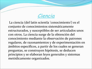 Ciencia
La ciencia (del latín scientĭa 'conocimiento') es el
conjunto de conocimientos sistemáticamente
estructurados, y susceptibles de ser articulados unos
con otros. La ciencia surge de la obtención del
conocimiento mediante la observación de patrones
regulares, de razonamientos y de experimentación en
ámbitos específicos, a partir de los cuales se generan
preguntas, se construyen hipótesis, se deducen
principios y se elaboran leyes generales y sistemas
metódicamente organizados.
 