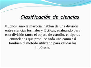Clasificación de ciencias
Muchos, sino la mayoría, hablan de una división
entre ciencias formales y fácticas, evaluando para
esta división tanto el objeto de estudio, el tipo de
enunciados que produce cada una como así
también el método utilizado para validar las
hipótesis.
 