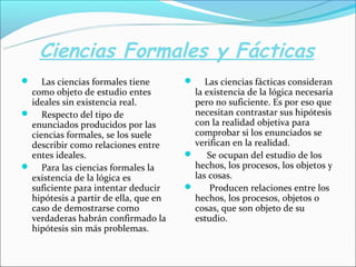 Ciencias Formales y Fácticas
 Las ciencias formales tiene
como objeto de estudio entes
ideales sin existencia real.
 Respecto del tipo de
enunciados producidos por las
ciencias formales, se los suele
describir como relaciones entre
entes ideales.
 Para las ciencias formales la
existencia de la lógica es
suficiente para intentar deducir
hipótesis a partir de ella, que en
caso de demostrarse como
verdaderas habrán confirmado la
hipótesis sin más problemas.
 Las ciencias fácticas consideran
la existencia de la lógica necesaria
pero no suficiente. Es por eso que
necesitan contrastar sus hipótesis
con la realidad objetiva para
comprobar si los enunciados se
verifican en la realidad.
 Se ocupan del estudio de los
hechos, los procesos, los objetos y
las cosas.
 Producen relaciones entre los
hechos, los procesos, objetos o
cosas, que son objeto de su
estudio.
 