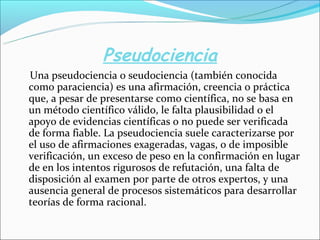 Pseudociencia
Una pseudociencia o seudociencia (también conocida
como paraciencia) es una afirmación, creencia o práctica
que, a pesar de presentarse como científica, no se basa en
un método científico válido, le falta plausibilidad o el
apoyo de evidencias científicas o no puede ser verificada
de forma fiable. La pseudociencia suele caracterizarse por
el uso de afirmaciones exageradas, vagas, o de imposible
verificación, un exceso de peso en la confirmación en lugar
de en los intentos rigurosos de refutación, una falta de
disposición al examen por parte de otros expertos, y una
ausencia general de procesos sistemáticos para desarrollar
teorías de forma racional.
 