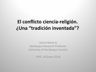 El conflicto ciencia-religión.
¿Una “tradición inventada”?
Jaume Navarro
Ikerbasque Research Professor
University of the Basque Country
CRYF, 16 Enero 2018
 