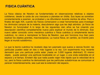 FISICA CUÁNTICA

La física clásica de Newton se fundamentaba en observaciones relativas a objetos
cotidianos, desde la caída de una manzana a planetas en órbita. Sus leyes se sometían
constantemente a examen, se probaban y se difundieron durante cientos de años. Pero a
finales del siglo XIX, cuando los físicos comenzaron a crear herramientas para investigar
los diminutos campos de la materia, descubrieron algo que les dejó atónitos: ¡la física de
Newton no funcionaba! A lo largo de los siguientes cien años se fue creando una
descripción científica completamente nueva para explicar el mundo de lo diminuto. Ese
nuevo saber conocido como mecánica cuántica o física cuántica (o simplemente teoría
cuántica), no viene a reemplazar la física de Newton, que aún funciona muy bien para
explicar los objetos grandes, macroscópicos. La nueva física, en cambio, se inventó para
llegar al mundo subatómico.

Lo que la teoría cuántica ha revelado deja tan pasmado que suena a ciencia ficción: las
partículas pueden estar en dos o más lugares a la vez. (Un experimento muy reciente
demostró que una partícula podía estar ¡hasta en 3.000 lugares distintos!). El mismo
objeto, puede parecer una partícula localizable en un lugar, o una onda extendida en el
espacio y el tiempo. Einstein dijo que nada puede viajar más rápido que la velocidad de la
luz, pero la física cuántica ha demostrado que las partículas subatórnicas se comunican al
parecer instantáneamente, sea cual sea la extensión del espacio.
 