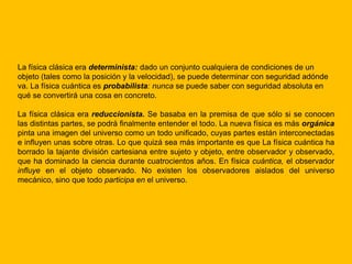 La física clásica era determinista: dado un conjunto cualquiera de condiciones de un
objeto (tales como la posición y la velocidad), se puede determinar con seguridad adónde
va. La física cuántica es probabilista: nunca se puede saber con seguridad absoluta en
qué se convertirá una cosa en concreto.

La física clásica era reduccionista. Se basaba en la premisa de que sólo si se conocen
las distintas partes, se podrá finalmente entender el todo. La nueva física es más orgánica
pinta una imagen del universo como un todo unificado, cuyas partes están interconectadas
e influyen unas sobre otras. Lo que quizá sea más importante es que La física cuántica ha
borrado la tajante división cartesiana entre sujeto y objeto, entre observador y observado,
que ha dominado la ciencia durante cuatrocientos años. En física cuántica, el observador
influye en el objeto observado. No existen los observadores aislados del universo
mecánico, sino que todo participa en el universo.
 