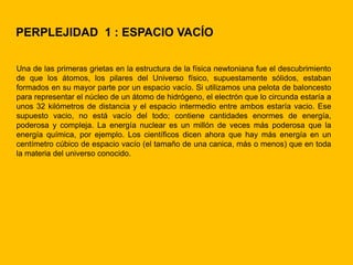 PERPLEJIDAD 1 : ESPACIO VACÍO

Una de las primeras grietas en la estructura de la física newtoniana fue el descubrimiento
de que los átomos, los pilares del Universo físico, supuestamente sólidos, estaban
formados en su mayor parte por un espacio vacío. Si utilizamos una pelota de baloncesto
para representar el núcleo de un átomo de hidrógeno, el electrón que lo circunda estaría a
unos 32 kilómetros de distancia y el espacio intermedio entre ambos estaría vacio. Ese
supuesto vacio, no está vacío del todo; contiene cantidades enormes de energía,
poderosa y compleja. La energía nuclear es un millón de veces más poderosa que la
energía química, por ejemplo. Los científicos dicen ahora que hay más energía en un
centímetro cúbico de espacio vacío (el tamaño de una canica, más o menos) que en toda
la materia del universo conocido.
 