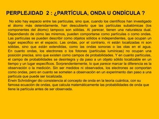 PERPLEJIDAD 2 : ¿PARTÍCULA, ONDA U ONDÍCULA ?
 No sólo hay espacio entre las partículas, sino que, cuando los científicos han investigado
el átomo más detenidamente, han descubierto que las partículas subatómicas (los
componentes del átomo) tampoco son sólidas. Al parecer, tienen una naturaleza dual.
Dependiendo de cómo las miremos, pueden comportarse como partículas o como ondas.
Las partículas se pueden describir como objetos sólidos e independientes, que ocupan un
lugar especifico en el espacio. Las ondas, por el contrario, ni están localizadas ni son
sólidas, sino que están extendidas, como las ondas sonoras o las olas en el agua.
En cuanto ondas, los electrones o los fotones (partículas lumínicas) no ocupan una
posición precisa, sino que existen como campos de probabilidades. Y en cuanto partículas,
el campo de probabilidades se desintegra y da paso a un objeto sólido localizable en un
tiempo y un lugar específicos. Sorprendentemente, lo que parece marcar la diferencia es la
observación o la medición. Sin ser medidos ni observados, los electrones se comportan
como ondas, pero en cuanto se someten a observación en un experimento dan paso a una
partícula que puede ser localizada.
Erwin Schródinger dio consistencia al concepto de onda en la teoría cuántica, con su
famosa ecuación de ondas, que calcula matemáticamente las probabilidades de onda que
tiene la partícula antes de ser observada.
 