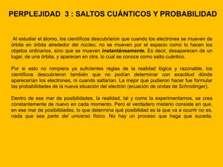 PERPLEJIDAD 3 : SALTOS CUÁNTICOS Y PROBABILIDAD


 Al estudiar el átomo, los científicos descubrieron que cuando los electrones se mueven de
órbita en órbita alrededor del núcleo, no se mueven por el espacio como lo hacen los
objetos ordinarios, sino que se mueven instantáneamente. Es decir, desaparecen de un
lugar, de una órbita, y aparecen en otra, lo cual se conoce como salto cuántico.

Por si esto no rompiera ya suficientes reglas de la realidad lógica y razonable, los
científicos descubrieron también que no podían determinar con exactitud dónde
aparecerían los electrones, ni cuando saltarían. La mejor que pudieron hacer fue formular
las probabilidades de la nueva situación del electrón (ecuación de ondas de Schrodinger).

Dentro de ese mar de posibilidades, la realidad, tal y como la experimentamos, se crea
constantemente de nuevo en cada momento. Pero el verdadero misterio consiste en que,
en ese mar de posibilidades, lo que determina qué posibilidad es la que va a ocurrir no es,
nada que sea parte del universo físico. No hay un proceso que haga que suceda.
 