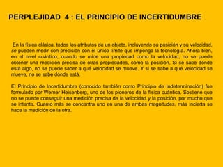 PERPLEJIDAD 4 : EL PRINCIPIO DE INCERTIDUMBRE


 En la física clásica, todos los atributos de un objeto, incluyendo su posición y su velocidad,
se pueden medir con precisión con el único límite que imponga la tecnología. Ahora bien,
en el nivel cuántico, cuando se mide una propiedad como la velocidad, no se puede
obtener una medición precisa de otras propiedades, como la posición, Si se sabe dónde
está algo, no se puede saber a qué velocidad se mueve. Y si se sabe a qué velocidad se
mueve, no se sabe dónde está.

El Principio de Incertidumbre (conocido también como Principio de Indeterminación) fue
formulado por Werner Heisenberg, uno de los pioneros de la física cuántica. Sostiene que
no se puede conseguir una medición precisa de la velocidad y la posición, por mucho que
se intente. Cuanto más se concentra uno en una de ambas magnitudes, más incierta se
hace la medición de la otra.
 