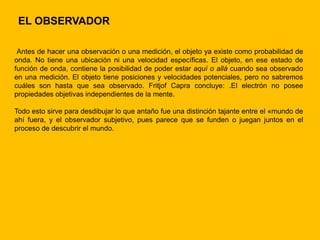 EL OBSERVADOR

 Antes de hacer una observación o una medición, el objeto ya existe como probabilidad de
onda. No tiene una ubicación ni una velocidad específicas. El objeto, en ese estado de
función de onda, contiene la posibilidad de poder estar aquí o allá cuando sea observado
en una medición. El objeto tiene posiciones y velocidades potenciales, pero no sabremos
cuáles son hasta que sea observado. Fritjof Capra concluye: .El electrón no posee
propiedades objetivas independientes de la mente.

Todo esto sirve para desdibujar lo que antaño fue una distinción tajante entre el «mundo de
ahí fuera, y el observador subjetivo, pues parece que se funden o juegan juntos en el
proceso de descubrir el mundo.
 