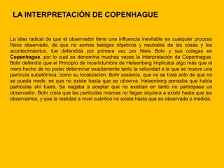 LA INTERPRETACIÓN DE COPENHAGUE


La idea radical de que el observador tiene una influencia inevitable en cualquier proceso
físico observado, de que no somos testigos objetivos y neutrales de las cosas y los
acontecimientos, fue defendida por primera vez por Niels Bohr y sus colegas en
Copenhague, por lo cual se denomina muchas veces la Interpretación de Copenhague.
Bohr defendía que el Principio de Incertidumbre de Heisenberg implicaba algo más que el
mero hecho de no poder determinar exactamente tanto la velocidad a la que se mueve una
partícula subatómica, como su localización. Bohr sostenía, que no se trata sólo de que no
se pueda medir, es que no existe hasta que se observa. Heisenberg pensaba que había
partículas ahí fuera. Se negaba a aceptar que no existían en tanto no participase un
observador. Bohr creía que las partículas mismas no llegan siquiera a existir hasta que las
observamos, y que la realidad a nivel cuántico no existe hasta que es observada o medida.
 