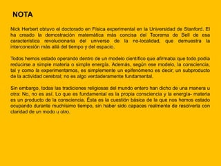 NOTA
Nick Herbert obtuvo el doctorado en Física experimental en la Universidad de Stanford. El
ha creado la demostración matemática más concisa del Teorema de Bell de esa
característica revolucionaria del universo de la no-localidad, que demuestra la
interconexión más allá del tiempo y del espacio.

Todos hemos estado operando dentro de un modelo científico que afirmaba que todo podía
reducirse a simple materia o simple energía. Además, según ese modelo, la consciencia,
tal y como la experimentamos, es simplemente un epifenómeno es decir, un subproducto
de la actividad cerebral; no es algo verdaderamente fundamental.

Sin embargo, todas las tradiciones religiosas del mundo entero han dicho de una manera u
otra: No, no es así. Lo que es fundamental es la propia consciencia y la energía- materia
es un producto de la consciencia. Ésta es la cuestión básica de la que nos hemos estado
ocupando durante muchísimo tiempo, sin haber sido capaces realmente de resolverla con
claridad de un modo u otro.
 