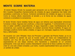 MENTE SOBRE MATERIA
  El doctor Masaru Emoto ha causado gran sensación con su libro Mensajes del Agua. El
libro muestra fotografías impresionantes de cristales de agua congelados tras haber sido
sometidos a estímulos no físicos. Comenzó sometiendo los cristales de agua a la música.
Como la música afecto claramente al tamaño y a la forma de los cristales de aguas
comenzó a considerar la consciencia.

El doctor Emoto marcó botellas llenas de agua con letreros que expresaban emociones
humanas e ideas. Algunas eran positivas, y otras eran negativas. Y contrariamente a lo que
dice el saber científico preponderante, el agua respondió a esas manifestaciones de la
consciencia, aun cuando las palabras no creaban acciones físicas medibles. El agua con
mensajes positivos formó bellos cristales, el agua con mensajes negativos formó cristales
feos y deformados.

De acuerdo con John Wheeler, físico de Princeton y ganador del Premio Nobel, ya no se
puede sostener la opinión de que el mundo existe ahí fuera con independencia de
nosotros, por muy útil que sea en circunstancias cotidianas, no somos simplemente,
espectadores en una etapa cósmica, sino hacedores y creadores en un universo
participante. Creo que ahora nuestra interpretación actual de la física cuántica nos lleva a
creer en una sola unidad completa y por tanto, nuestra espiritualidad tiene que provenir de
un sentido de unidad.
 