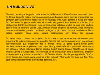 UN MUNDO VIVO

El mundo en el que la gente creía antes de la Revolución Científica era un mundo vivo.
En China, la gente veía el mundo como un juego dinámico entre fuerzas energéticas que
cambian constantemente. Nada es fijo o estático; todo fluye, cambia o nace sin cesar.
En Occidente, la gente creía que el mundo en general expresaba la voluntad y la
inteligencia del Divino Creador. Sus componentes estaban unidos en una gran cadena
del ser que se extendía desde Dios, a través de los ángeles, al hombre, a los animales,
plantas y minerales, y cada cosa tenía un lugar propio dentro de un todo viviente. Nada
estaba aislado; cada parte estaba relacionada con todas las demás.

En todas esas culturas, el objetivo de la ciencia era obtener conocimientos para
armonizar la vida humana con las grandes fuerzas del mundo natural y con los poderes
trascendentales que presentían tras el mundo físico. La gente quería saber cómo
funciona la naturaleza, pero no para controlarla y dominarla, sino para vivir de acuerdo
con el flujo y reflujo naturales. Como escribió Fritjof Capra, físico y filósofo, en EL punto
crucial: Desde la Antigüedad, los objetivos de la ciencia han sido la sabiduría, entender
el orden natural y vivir en armonía con él. Se buscaba la ciencia “para gloria de Dios” o,
como decían los chinos, para seguir el orden natural y “fluir en la corriente del Tao. Todo
esto cambió radicalmente a mediados del siglo XVI.
 