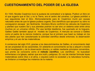 CUESTIONAMIENTO DEL PODER DE LA IGLESIA

En 1543, Nicolás Copérnico tuvo la audacia de contradecir a la Iglesia. Publicó un libro en
el que sugería que el Sol, y no la Tierra, era el centro del universo. La Iglesia prohibió a
sus seguidores leer el libro. Afortunadamente para él, Copérnico murió por causas
naturales antes de que la Iglesia pudiera cogerle. Dos científicos que apoyaron su obra no
consiguieron escapar tan fácilmente. Giordano Bruno confirmó los cálculos de Copérnico
y planteó que nuestro Sol y sus planetas podrían no ser sino un sistema solar entre otros
muchos en un universo infinito. Por esa terrible blasfemia, fue quemado en la hoguera.
Galileo Galilei también apoyó el modelo de Copérnico. A menudo se conoce a Galileo
como el padre de la ciencia moderna, porque fue el primero que basó su trabajo en los
dos pilares que han caracterizado la actividad científica desde entonces: la observación
empírica y el uso de las matemáticas.

A comienzos del siglo XVII, gracias a los descubrimientos de Galileo, el conocimiento dejó
de ser propiedad de los sacerdotes. En adelante el conocimiento se iba a adquirir a través
de la investigación y de la observación directa y a validar mediante principios convenidos,
que pronto se conocería como el método científico. Los científicos no buscaban
enfrentarse a la Iglesia; sabían que era inútil y peligroso. En vez de intentar formular leyes
matemáticas sobre Dios o el alma, o siquiera sobre la sociedad y la naturaleza humana,
se limitaron a investigar los misterios de la materia.
 