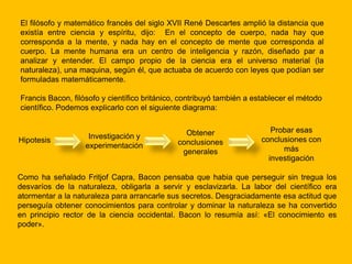 El filósofo y matemático francés del siglo XVII René Descartes amplió la distancia que
existía entre ciencia y espíritu, dijo: En el concepto de cuerpo, nada hay que
corresponda a la mente, y nada hay en el concepto de mente que corresponda al
cuerpo. La mente humana era un centro de inteligencia y razón, diseñado par a
analizar y entender. El campo propio de la ciencia era el universo material (la
naturaleza), una maquina, según él, que actuaba de acuerdo con leyes que podían ser
formuladas matemáticamente.

Francis Bacon, filósofo y científico británico, contribuyó también a establecer el método
científico. Podemos explicarlo con el siguiente diagrama:


                                                Obtener                   Probar esas
Hipotesis           Investigación y                                    conclusiones con
                   experimentación            conclusiones
                                               generales                     más
                                                                         investigación

Como ha señalado Fritjof Capra, Bacon pensaba que habia que perseguir sin tregua los
desvaríos de la naturaleza, obligarla a servir y esclavizarla. La labor del científico era
atormentar a la naturaleza para arrancarle sus secretos. Desgraciadamente esa actitud que
perseguía obtener conocimientos para controlar y dominar la naturaleza se ha convertido
en principio rector de la ciencia occidental. Bacon lo resumía así: «El conocimiento es
poder».
 