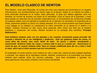 EL MODELO CLASICO DE NEWTON
Para Newton, como para Descartes, el mundo era como una máquina que funcionaba en un espacio
tridimensional, con acontecimientos que tenían lugar en el tiempo. Según él, la materia era sólida y
tenía partículas diminutas en el núcleo. Esas partículas, al igual que objetos gigantes como los
planetas, se movían de acuerdo con leyes de la naturaleza, como la fuerza de la gravedad, y esas
leyes podían ser descritas con tal precisión matemática que, si conociéramos las condiciones iniciales
de cualquier objeto como por ejemplo la localización de un planeta y la velocidad y la trayectoria de su
órbita, podríamos predecir su futuro con certeza absoluta. Por muy revolucionarios que fueran Newton
y sus colegas en su trabajos no cuestionaron la visión dominante en su época en lo relativo a la
religión. Estaban inmersos en ella. Como otras personas, ellos creían que Dios era el maestro
arquitecto y constructor del mundo. Newton escribió en su principal obra científica, Principia
Mathematica:

Este bellísimo sistema solar con los planetas y los cometas únicamente puede proceder del
consejo y dominio de un ser inteligente y poderoso... Este ser gobierna todas las cosas, no
como alma del mundo, sino como Señor de todo... Es eterno e infinito, omnipotente y
omnisciente. Gobierna todas las cosas y conoce todo lo que es o puede ser... Desconozco la
razón de que, en nuestro sistema solar, haya un cuerpo cualificado para dar luz y calor a todo
el resto, salvo que el Autor pensara que era conveniente.

El contemplar el mundo exterior como materia sin vida y nada más, carece de toda cualidad espiritual
o animada, nos separa de la naturaleza viviente. Además, proporciona a la humanidad una excusa
perfecta para explotar todos los recursos naturales, para fines inmediatos y egoístas, sin
preocuparnos por otros seres vivientes ni por el futuro del planeta.
 