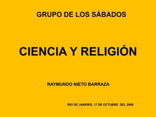 GRUPO DE LOS SÁBADOS




CIENCIA Y RELIGIÓN

    RAYMUNDO NIETO BARRAZA



           RIO DE JANEIRO, 17 DE OCTUBRE DEL 2009
 