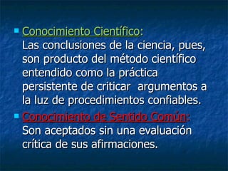 Conocimiento Científico :  Las conclusiones de la ciencia, pues, son producto del método científico entendido como la práctica persistente de criticar  argumentos a la luz de procedimientos confiables. Conocimiento de Sentido Común :  Son aceptados sin una evaluación crítica de sus afirmaciones. 