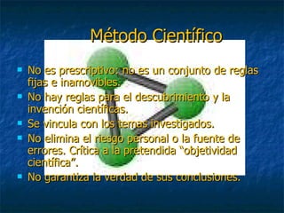 Método Científico No es prescriptivo: no es un conjunto de reglas fijas e inamovibles. No hay reglas para el descubrimiento y la invención científicas. Se vincula con los temas investigados. No elimina el riesgo personal o la fuente de errores. Crítica a la pretendida “objetividad científica”. No garantiza la verdad de sus conclusiones. 