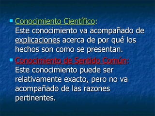 Conocimiento Científico :  Este conocimiento va acompañado de  explicaciones  acerca de por qué los hechos son como se presentan. Conocimiento de Sentido Común :  Este conocimiento puede ser relativamente exacto, pero no va acompañado de las razones pertinentes. 
