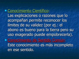 Conocimiento Científico :  Las explicaciones o razones que lo acompañan permite reconocer los límites de su validez (por ej.: el abono es bueno para la tierra pero su uso exagerado puede empobrecerla). Conocimiento de Sentido Común :  Este conocimiento es más incompleto en ese sentido. 