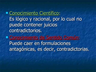 Conocimiento Científico :  Es lógico y racional, por lo cual no puede contener juicios contradictorios. Conocimiento de Sentido Común :  Puede caer en formulaciones antagónicas, es decir, contradictorias. 