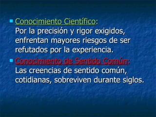 Conocimiento Científico :  Por la precisión y rigor exigidos, enfrentan mayores riesgos de ser refutados por la experiencia. Conocimiento de Sentido Común :  Las creencias de sentido común, cotidianas, sobreviven durante siglos. 
