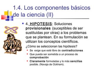 1.4. Los componentes básicos
de la ciencia (II)


4. HIPOTESIS: Soluciones
provisionales (suceptibles de ser
sustituidas por otras) a los problemas
que se plantean. En su formulación se
utilizan los conceptos científicos.
¿Cómo se seleccionan las hipótesis?





Se exige que esté libre de contradicciones
Que pueda ser sometida a un proceso de
comprobación
Claramente formuladas y lo más sencillas
posible. (Navaja de Ockham).

 
