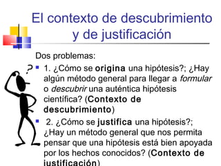 El contexto de descubrimiento
y de justificación
Dos problemas:
 1. ¿Cómo se origina una hipótesis?; ¿Hay
algún método general para llegar a formular
o descubrir una auténtica hipótesis
científica? (Contexto de
descubrimiento)
 2. ¿Cómo se justifica una hipótesis?;
¿Hay un método general que nos permita
pensar que una hipótesis está bien apoyada
por los hechos conocidos? (Contexto de

 