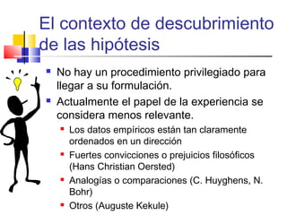 El contexto de descubrimiento
de las hipótesis




No hay un procedimiento privilegiado para
llegar a su formulación.
Actualmente el papel de la experiencia se
considera menos relevante.








Los datos empíricos están tan claramente
ordenados en un dirección
Fuertes convicciones o prejuicios filosóficos
(Hans Christian Oersted)
Analogías o comparaciones (C. Huyghens, N.
Bohr)
Otros (Auguste Kekule)

 