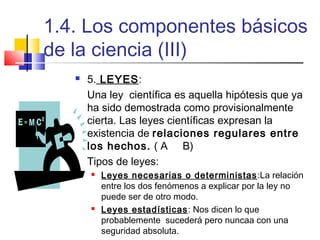 1.4. Los componentes básicos
de la ciencia (III)


5. LEYES:
Una ley científica es aquella hipótesis que ya
ha sido demostrada como provisionalmente
cierta. Las leyes científicas expresan la
existencia de relaciones regulares entre
los hechos. ( A B)
Tipos de leyes:




Leyes necesarias o deterministas :La relación
entre los dos fenómenos a explicar por la ley no
puede ser de otro modo.
Leyes estadísticas : Nos dicen lo que
probablemente sucederá pero nuncaa con una
seguridad absoluta.

 
