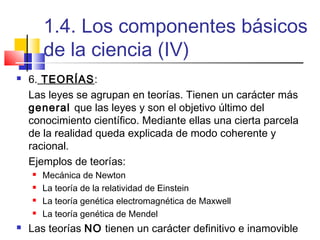 1.4. Los componentes básicos
de la ciencia (IV)


6. TEORÍAS:
Las leyes se agrupan en teorías. Tienen un carácter más
general que las leyes y son el objetivo último del
conocimiento científico. Mediante ellas una cierta parcela
de la realidad queda explicada de modo coherente y
racional.
Ejemplos de teorías:







Mecánica de Newton
La teoría de la relatividad de Einstein
La teoría genética electromagnética de Maxwell
La teoría genética de Mendel

Las teorías NO tienen un carácter definitivo e inamovible

 