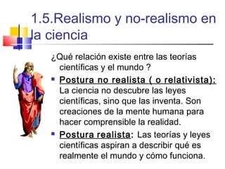 1.5.Realismo y no-realismo en
la ciencia
¿Qué relación existe entre las teorías
científicas y el mundo ?
 Postura no realista ( o relativista):
La ciencia no descubre las leyes
científicas, sino que las inventa. Son
creaciones de la mente humana para
hacer comprensible la realidad.
 Postura realista: Las teorías y leyes
científicas aspiran a describir qué es
realmente el mundo y cómo funciona.

 