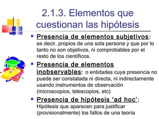 2.1.3. Elementos que
cuestionan las hipótesis


Presencia de elementos subjetivos :

es decir, propios de una sola persona y que por lo
tanto no son objetivos, ni comprobables por el
resto de los científicos.


Presencia de elementos
inobservables : o entidades cuya presencia no
puede ser constatada ni directa, ni indirectamente
usando instrumentos de observación
(microscopios, telescopios, etc)



Presencia de hipótesis ‘ad hoc’ :
Hipótesis que aparecen para justificar
(provisionalmente) los fallos de una teoría

 