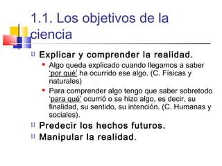 1.1. Los objetivos de la
ciencia


Explicar y comprender la realidad.







Algo queda explicado cuando llegamos a saber
‘por qué’ ha ocurrido ese algo. (C. Físicas y
naturales)
Para comprender algo tengo que saber sobretodo
‘para qué’ ocurrió o se hizo algo, es decir, su
finalidad, su sentido, su intención. (C. Humanas y
sociales).

Predecir los hechos futuros.
Manipular la realidad .

 