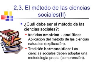 2.3. El método de las ciencias
sociales(II)


¿Cuál debe ser el método de las
ciencias sociales?:




tradición empírico - analítica:
Aplicación del método de las ciencias
naturales (explicación).
Tradición hermeneútica: Las
ciencias sociales deben adoptar una
metodología propia (comprensión).

 