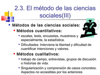 2.3. El método de las ciencias
sociales(III)


Métodos de las ciencias sociales:
 Métodos cuantitativos:






escalas, tests, encuestas, muestreos y
especialmente, la estadística.
Dificultades: Interviene la libertad y dificultad de
cuantificar intenciones y valores.

Métodos cualitativos:




trabajo de campo, entrevistas, grupos de discusión
o historias de vida.
Singularización y comprensión de casos concretos.
Aspectos no accesibles por los anteriores

 