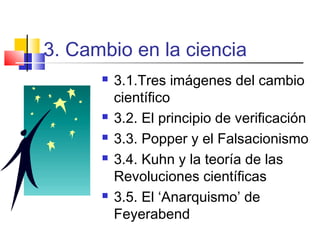 3. Cambio en la ciencia








3.1.Tres imágenes del cambio
científico
3.2. El principio de verificación
3.3. Popper y el Falsacionismo
3.4. Kuhn y la teoría de las
Revoluciones científicas
3.5. El ‘Anarquismo’ de
Feyerabend

 