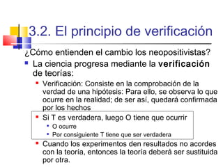 3.2. El principio de verificación
¿Cómo entienden el cambio los neopositivistas?
 La ciencia progresa mediante la verificación
de teorías:




Verificación: Consiste en la comprobación de la
verdad de una hipótesis: Para ello, se observa lo que
ocurre en la realidad; de ser así, quedará confirmada
por los hechos
Si T es verdadera, luego O tiene que ocurrir





O ocurre
Por consiguiente T tiene que ser verdadera

Cuando los experimentos den resultados no acordes
con la teoría, entonces la teoría deberá ser sustituida
por otra.

 