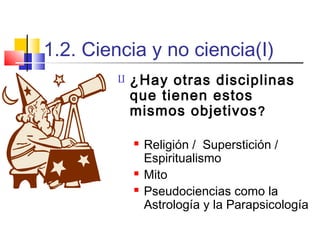 1.2. Ciencia y no ciencia(I)


¿Hay otras disciplinas
que tienen estos
mismos objetivos ?





Religión / Superstición /
Espiritualismo
Mito
Pseudociencias como la
Astrología y la Parapsicología

 