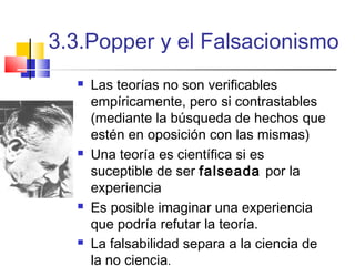 3.3.Popper y el Falsacionismo








Las teorías no son verificables
empíricamente, pero si contrastables
(mediante la búsqueda de hechos que
estén en oposición con las mismas)
Una teoría es científica si es
suceptible de ser falseada por la
experiencia
Es posible imaginar una experiencia
que podría refutar la teoría.
La falsabilidad separa a la ciencia de
la no ciencia.

 