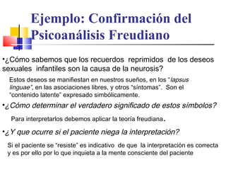 Ejemplo: Confirmación del
Psicoanálisis Freudiano
•¿Cómo sabemos que los recuerdos reprimidos de los deseos
sexuales infantiles son la causa de la neurosis?
Estos deseos se manifiestan en nuestros sueños, en los “ lapsus
linguae”, en las asociaciones libres, y otros “síntomas”. Son el
“contenido latente” expresado simbólicamente.

•¿Cómo determinar el verdadero significado de estos símbolos?
Para interpretarlos debemos aplicar la teoría freudiana

.

•¿Y que ocurre si el paciente niega la interpretación?
Si el paciente se “resiste” es indicativo de que la interpretación es correcta
y es por ello por lo que inquieta a la mente consciente del paciente

 