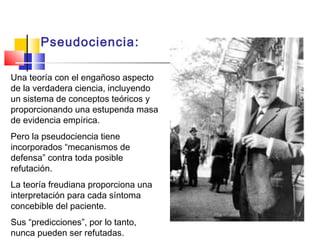 Pseudociencia:
Una teoría con el engañoso aspecto
de la verdadera ciencia, incluyendo
un sistema de conceptos teóricos y
proporcionando una estupenda masa
de evidencia empírica.
Pero la pseudociencia tiene
incorporados “mecanismos de
defensa” contra toda posible
refutación.
La teoría freudiana proporciona una
interpretación para cada síntoma
concebible del paciente.
Sus “predicciones”, por lo tanto,
nunca pueden ser refutadas.

 