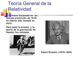 Teoría General de la
Relatividad
Si hubiese fracasado en su
famosa predicción de 1919,
no habría sido tomada en
serio.
Pero pasó la prueba, y la
teoría de la gravitación de
Newton fue refutada.

Albert Einstein (1879-1955)

 