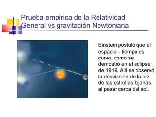 Prueba empírica de la Relatividad
General vs gravitación Newtoniana
Einstein postuló que el
espacio – tiempo es
curvo, como se
demostró en el eclipse
de 1919. Allí se observó
la desviación de la luz
de las estrellas lejanas
al pasar cerca del sol.

 