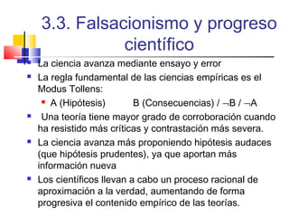 3.3. Falsacionismo y progreso
científico









La ciencia avanza mediante ensayo y error
La regla fundamental de las ciencias empíricas es el
Modus Tollens:
 A (Hipótesis)
B (Consecuencias) / ¬B / ¬A
Una teoría tiene mayor grado de corroboración cuando
ha resistido más críticas y contrastación más severa.
La ciencia avanza más proponiendo hipótesis audaces
(que hipótesis prudentes), ya que aportan más
información nueva
Los científicos llevan a cabo un proceso racional de
aproximación a la verdad, aumentando de forma
progresiva el contenido empírico de las teorías.

 