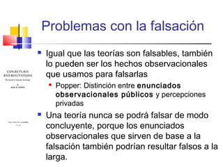 Problemas con la falsación


Igual que las teorías son falsables, también
lo pueden ser los hechos observacionales
que usamos para falsarlas




Popper: Distinción entre enunciados
observacionales públicos y percepciones
privadas

Una teoría nunca se podrá falsar de modo
concluyente, porque los enunciados
observacionales que sirven de base a la
falsación también podrían resultar falsos a la
larga.

 