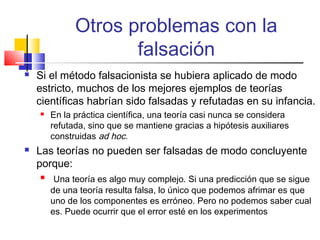 Otros problemas con la
falsación


Si el método falsacionista se hubiera aplicado de modo
estricto, muchos de los mejores ejemplos de teorías
científicas habrían sido falsadas y refutadas en su infancia.




En la práctica científica, una teoría casi nunca se considera
refutada, sino que se mantiene gracias a hipótesis auxiliares
construidas ad hoc.

Las teorías no pueden ser falsadas de modo concluyente
porque:


Una teoría es algo muy complejo. Si una predicción que se sigue
de una teoría resulta falsa, lo único que podemos afrimar es que
uno de los componentes es erróneo. Pero no podemos saber cual
es. Puede ocurrir que el error esté en los experimentos

 