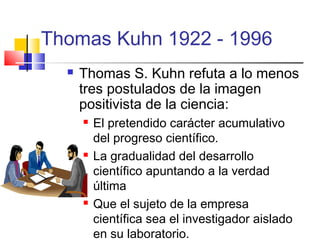 Thomas Kuhn 1922 - 1996


Thomas S. Kuhn refuta a lo menos
tres postulados de la imagen
positivista de la ciencia:






El pretendido carácter acumulativo
del progreso científico.
La gradualidad del desarrollo
científico apuntando a la verdad
última
Que el sujeto de la empresa
científica sea el investigador aislado
en su laboratorio.

 