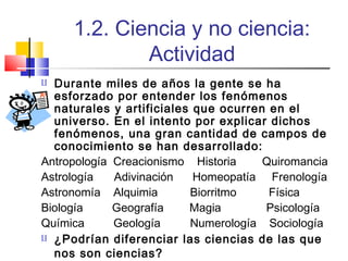 1.2. Ciencia y no ciencia:
Actividad
Durante miles de años la gente se ha
esforzado por entender los fenómenos
naturales y artificiales que ocurren en el
universo. En el intento por explicar dichos
fenómenos, una gran cantidad de campos de
conocimiento se han desarrollado:
Antropología Creacionismo Historia
Quiromancia
Astrología
Adivinación
Homeopatía Frenología
Astronomía Alquimia
Biorritmo
Física
Biología
Geografía
Magia
Psicología
Química
Geología
Numerología Sociología
 ¿Podrían diferenciar las ciencias de las que
nos son ciencias?


 
