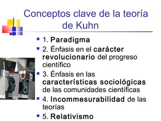 Conceptos clave de la teoría
de Kuhn









1. Paradigma
2. Énfasis en el carácter
revolucionario del progreso
científico
3. Énfasis en las
características sociológicas
de las comunidades científicas
4. Incommesurabilidad de las
teorías
5. Relativismo

 